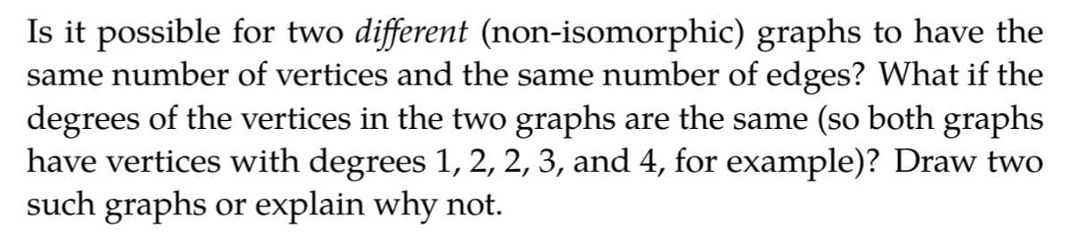 Is it possible for two different (non-isomorphic) graphs to have the
same number of vertices and the same number of edges? What if the
degrees of the vertices in the two graphs are the same (so both graphs
have vertices with degrees 1, 2, 2, 3, and 4, for example)? Draw two
such graphs or explain why not.
