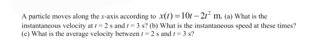 A particle moves along the x-axis according to x(t) =10t – 2t m. (a) What is the
instantaneous velocity at t= 2 s and t= 3 s? (b) What is the instantaneous speed at these times?
(c) What is the average velocity between t= 2 s and t= 3 s?
