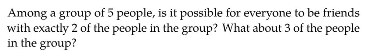 Among a group of 5 people, is it possible for everyone to be friends
with exactly 2 of the people in the group? What about 3 of the people
in the group?
