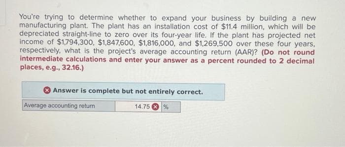 You're trying to determine whether to expand your business by building a new
manufacturing plant. The plant has an installation cost of $11.4 million, which will be
depreciated straight-line to zero over its four-year life. If the plant has projected net
income of $1,794,300, $1,847,600, $1,816,000, and $1,269,500 over these four years,
respectively, what is the project's average accounting return (AAR)? (Do not round
intermediate calculations and enter your answer as a percent rounded to 2 decimal
places, e.g., 32.16.)
Answer is complete but not entirely correct.
Average accounting return
14.75%