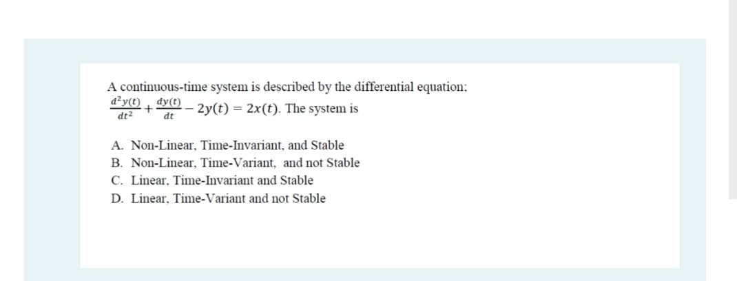 A continuous-time system is described by the differential equation;
d²y(t)
dy(t)
+
dt
- 2y(t) = 2x(t). The system is
dt2
A. Non-Linear, Time-Invariant, and Stable
B. Non-Linear, Time-Variant, and not Stable
C. Linear, Time-Invariant and Stable
D. Linear, Time-Variant and not Stable
