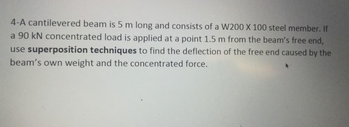 4-A cantilevered beam is 5 m long and consists of a W200 X 100 steel member. If
a 90 kN concentrated load is applied at a point 1.5 m from the beam's free end,
use superposition techniques to find the deflection of the free end caused by the
beam's own weight and the concentrated force.