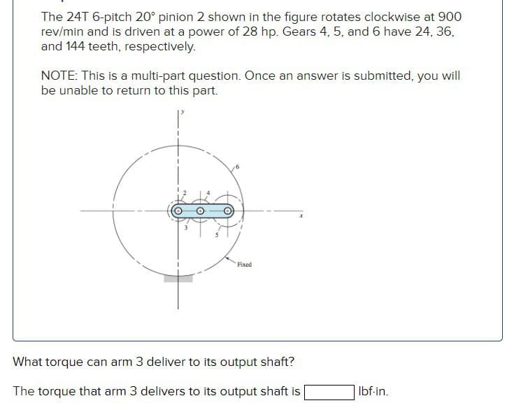 The 24T 6-pitch 20° pinion 2 shown in the figure rotates clockwise at 900
rev/min and is driven at a power of 28 hp. Gears 4, 5, and 6 have 24, 36,
and 144 teeth, respectively.
NOTE: This is a multi-part question. Once an answer is submitted, you will
be unable to return to this part.
Fixed
What torque can arm 3 deliver to its output shaft?
The torque that arm 3 delivers to its output shaft is
lbf-in.