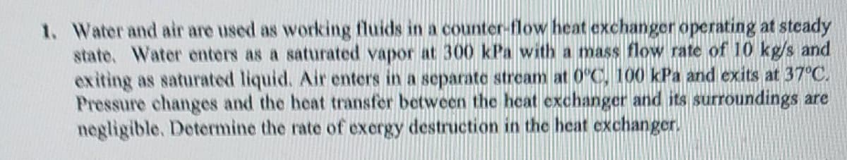 1. Water and air are used as working fluids in a counter-flow heat exchanger operating at steady
state. Water enters as a saturated vapor at 300 kPa with a mass flow rate of 10 kg/s and
exiting as saturated liquid. Air enters in a separate stream at 0°C, 100 kPa and exits at 37°C.
Pressure changes and the heat transfer between the heat exchanger and its surroundings are
negligible. Determine the rate of exergy destruction in the heat exchanger.