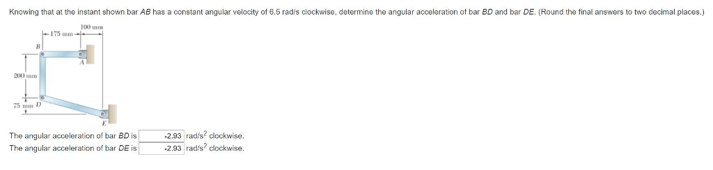 Knowing that at the instant shown bar AB has a constant angular velocity of 6.5 rad/s clockwise, determine the angular acceleration of bar BD and bar DE. (Round the final answers to two decimal places.)
100 mm
B
200 mm
75 D
175 mm
The angular acceleration of bar BD is
The angular acceleration of bar DE is
-2.93 rad/s² clockwise.
-2.93 rad/s? clockwise.