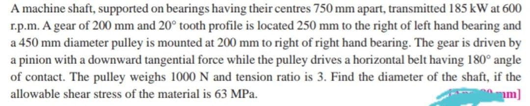 A machine shaft, supported on bearings having their centres 750 mm apart, transmitted 185 kW at 600
r.p.m. A gear of 200 mm and 20° tooth profile is located 250 mm to the right of left hand bearing and
a 450 mm diameter pulley is mounted at 200 mm to right of right hand bearing. The gear is driven by
a pinion with a downward tangential force while the pulley drives a horizontal belt having 180° angle
of contact. The pulley weighs 1000 N and tension ratio is 3. Find the diameter of the shaft, if the
m]
allowable shear stress of the material is 63 MPa.
