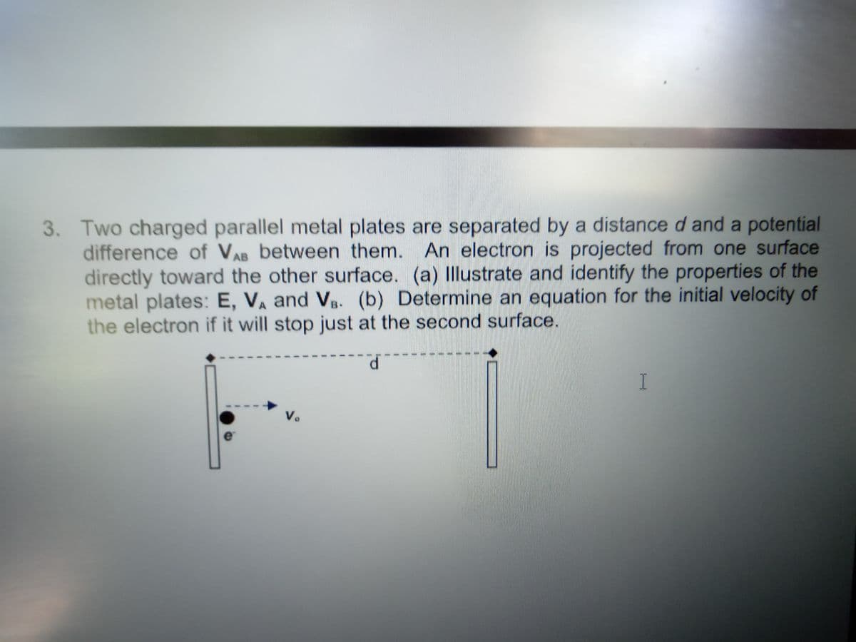 3. Two charged parallel metal plates are separated by a distance d and a potential
difference of VA between them. An electron is projected from one surface
directly toward the other surface. (a) Illustrate and identify the properties of the
metal plates: E, VA and Vg. (b) Determine an equation for the initial velocity of
the electron if it will stop just at the second surface.
------
I
Vo
e
