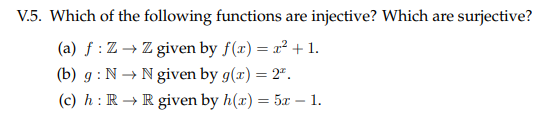 V.5. Which of the following functions are injective? Which are surjective?
(a) f : Z → Z given by f(x) = x² + 1.
(b) g : N → N given by g(x) = 2".
(c) h: R → R given by h(x) = 5r – 1.
