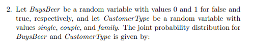 2. Let BuysBeer be a random variable with values 0 and 1 for false and
true, respectively, and let Customer Type be a random variable with
values single, couple, and family. The joint probability distribution for
BuysBeer and Customer Type is given by:
