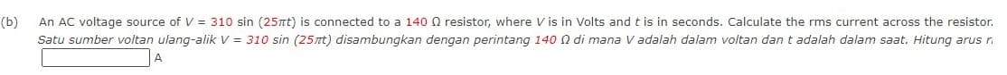 (b)
An AC voltage source of V = 310 sin (25nt) is connected to a 140Q resistor, where V is in Volts and t is in seconds. Calculate the rms current across the resistor.
Satu sumber voltan ulang-alik V = 310 sin (25nt) disambungkan dengan perintang 140 N di mana V adalah dalam voltan dan t adalah dalam saat. Hitung arus r.
