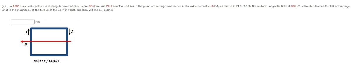 (d)
A 1000-turns coil encloses a rectangular area of dimensions 38.0 cm and 28.0 cm. The coil lies in the plane of the page and carries a clockwise current of 4.7 A, as shown in FIGURE 2. If a uniform magnetic field of 180 µT is directed toward the left of the page,
what is the maanitude of the toraue of the coil? In which direction will the coil rotate?
Nm
FIGURE 2/ RAJAH 2
