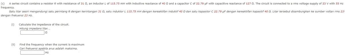 (c)
A series circuit contains a resistor R with resistance of 31 Q, an inductor L of 115.75 mH with inductive reactance of 40 N and a capacitor C of 22.79 µF with capacitive reactance of 127 0. The circuit is connected to a rms voltage supply of 23 V with 55 Hz
frequency.
Satu litar sesiri mengandungi satu perintang R dengan kerintangan 31 0, satu induktor L 115.75 mH dengan kereaktifan induktif 40 N dan satu kapasitor C 22.79 µF dengan kereaktifan kapasitif 40 n. Litar tersebut disambungkan ke sumber voltan rms 231
dengan frekuensi 23 Hz.
(i)
Calculate the impedance of the circuit.
Hitung impedans litar.
(ii)
Find the frequency when the current is maximum
Cari frekuensi apabila arus adalah maksima.
Hz
