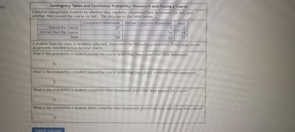 nts
Contingency Tables and Conditional Probability: Homework and Passing a Course
A teacher categorized students by whether they regularly completed their homework (or not) and
whether they passed the course (or not). The data are in the table below.
Passed the Course
Did not Pass the Course
Total
Completed Homework Did not Complete Homework Total
32
19
51
27
3
30
5
16
21
A student from the class is randomly selected. Determine the following probabilites. Enter your results
as percents rounded to two decimal places.
What is the probability a student passed the course given that they completed their homework?
Submit Question
What is the probability a student passed the course given that they didn't complete their homework?
What is the probability a student completed their homework given that they passed the course?
What is the probability a student didn't complete their homework given that they didn't pass the course?