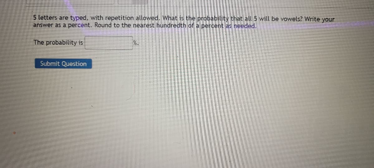 5 letters are typed, with repetition allowed. What is the probability that all 5 will be vowels? Write your
answer as a percent. Round to the nearest hundredth of a percent as needed.
The probability is
Submit Question
%.