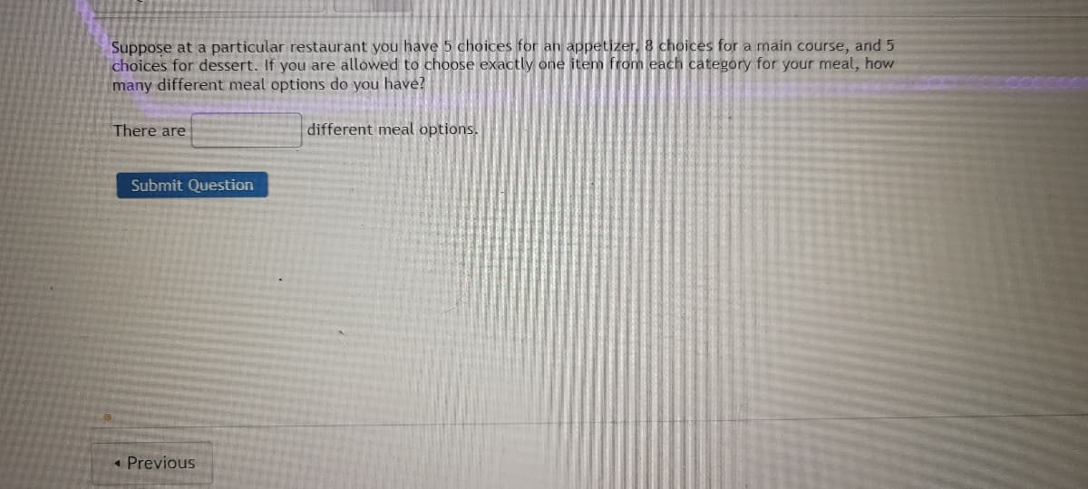 Suppose at a particular restaurant you have 5 choices for an appetizer, 8 choices for a main course, and 5
choices for dessert. If you are allowed to choose exactly one item from each category for your meal, how
many different meal options do you have?
There are
Submit Question
< Previous
different meal options.