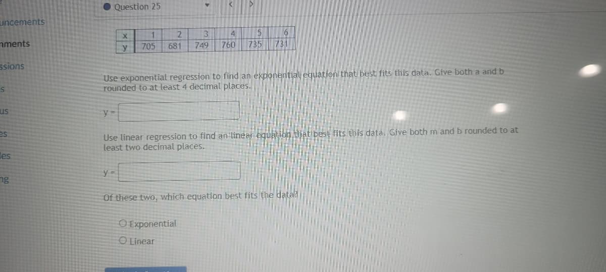 uncements
mments
ssions
S
us
es
es
ng
Question 25
y =
X
y
1
705
y =
▼
Use exponential regression to find an exponential equation that best fits this data. Give both a and b
rounded to at least 4 decimal places.
>
2
3
4
5
6
681 7.89 760 735 733
Use linear regression to find an linear equation that best fits this data. Give both m and b rounded to at
least two decimal places.
O Exponential
O Linear
Of these two, which equation best fits the data?