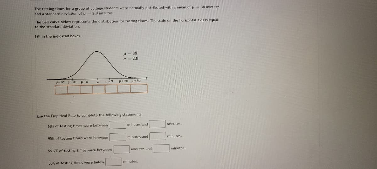 The testing times for a group of college students were normally distributed with a mean of = 38 minutes
and a standard deviation of a = 2.9 minutes.
The bell curve below represents the distribution for testing times. The scale on the horizontal axis is equal
to the standard deviation.
Fill in the indicated boxes.
μ.30 μ-20 μ-o
μ
+
95% of testing times were between
Use the Empirical Rule to complete the following statements:
68% of testing times were between
99.7% of testing times were between
50% of testing times were below
H=38
σ 2.9
μ+20 μ+30
minutes and
minutes
minutes and
minutes.
minutes.
minutes.
minutes.