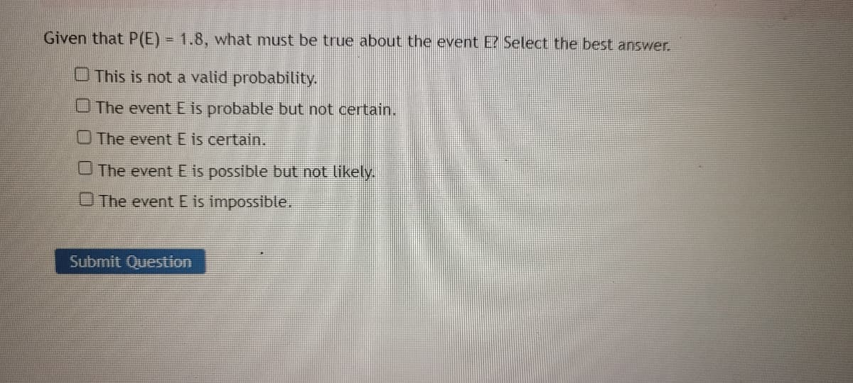 Given that P(E) = 1.8, what must be true about the event E? Select the best answer.
This is not a valid probability.
The event E is probable but not certain.
The event E is certain.
The event E is possible but not likely.
O The event E is impossible.
Submit Question