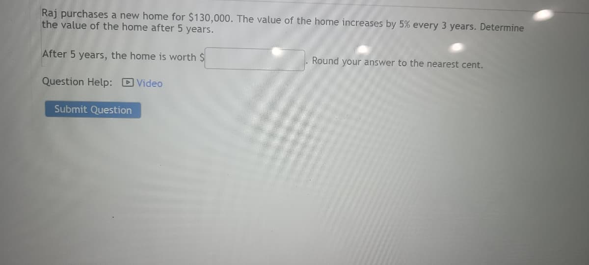 **Problem Statement**

Raj purchases a new home for $130,000. The value of the home increases by 5% every 3 years. Determine the value of the home after 5 years.

After 5 years, the home is worth $____________. Round your answer to the nearest cent.

**Additional Information**

- **Question Help:** There is a link provided to a help video.
- **Action Button:** "Submit Question" button is located below the text.

**Instructions for Solution**

1. Understand that the home value increases by 5% every 3 years. To find out the increase over 5 years, you will calculate the increase for the two periods:
   - First 3 years
   - Next 2 years

2. Use the compound interest formula for non-annual compounding, if needed: \( A = P(1 + r/n)^{nt} \), where:
   - \( A \) is the amount of money accumulated after n years, including interest.
   - \( P \) is the principal amount ($130,000).
   - \( r \) is the annual interest rate (5% or 0.05 in this case).
   - \( n \) is the number of times that interest is compounded per year (in this scenario, every 3 years).
   - \( t \) is the time the money is invested for.

3. The user should round the final answer to the nearest cent.

Ensure to click the "Submit Question" button after entering the calculated value to check the result.