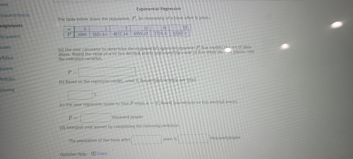 ome
nnouncements
ssignments
iscussions
rades
yllabus
Quizzes
Modules
utoring
Exponential Regression
The table below shows the population, P, (in thousands) of a town after n years.
n
P
0
3000
7
12
3
14
3601.63 4817.34 6959.27 7735.6
(a) Use your calculator to determine the exponential regression equation P that models the set of data
above. Round the value of a to two decimal places and round the value of b to three decimal places. Use
the indicated variables.
19
10307.1
P=
(b) Based on the regression model, what is the percent increase per year?
(c) Use your regression model to find P when n 8. Round your answer to two decimal places.
P =
thousand people
(d) Interpret your answer by completing the following sentence.
The population of the town after
Question Help: Video
years is
thousand people.