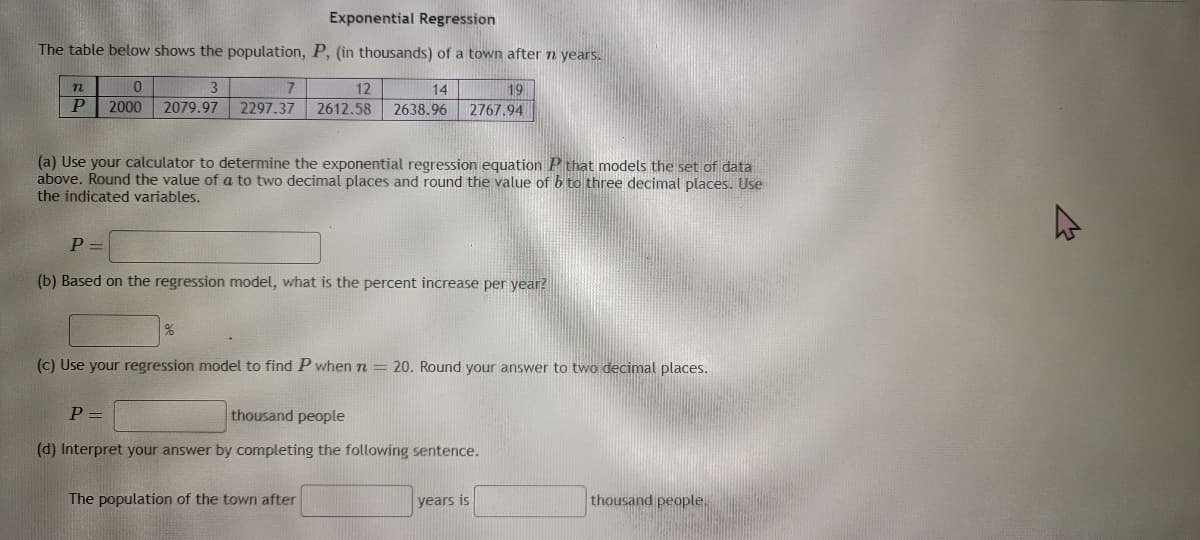 Exponential Regression
The table below shows the population, P, (in thousands) of a town after n years.
n
0
P 2000
3
2079.97
7
12
14
2297.37 2612.58 2638.96
(a) Use your calculator to determine the exponential regression equation P that models the set of data
above. Round the value of a to two decimal places and round the value of b to three decimal places. Use
the indicated variables.
P=
(b) Based on the regression model, what is the percent increase per year?
%
P =
19
2767.94
(c) Use your regression model to find P when n = 20. Round your answer to two decimal places.
thousand people
(d) Interpret your answer by completing the following sentence.
The population of the town after
years is
thousand people.