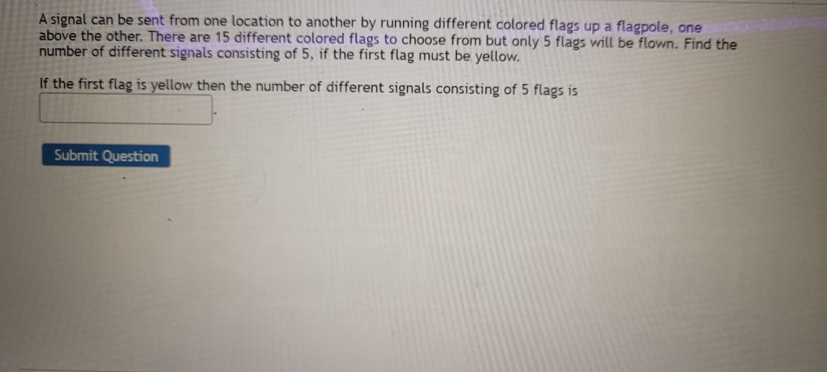 A signal can be sent from one location to another by running different colored flags up a flagpole, one
above the other. There are 15 different colored flags to choose from but only 5 flags will be flown. Find the
number of different signals consisting of 5, if the first flag must be yellow.
If the first flag is yellow then the number of different signals consisting of 5 flags is
Submit Question