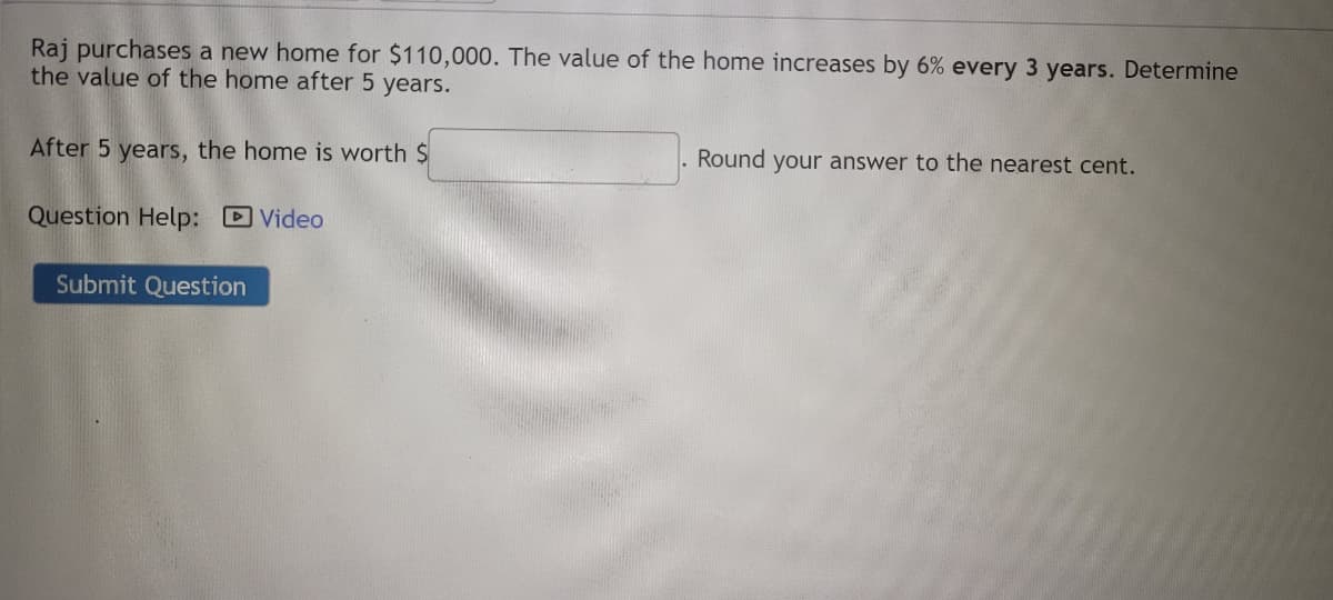 Raj purchases a new home for $110,000. The value of the home increases by 6% every 3 years. Determine
the value of the home after 5 years.
After 5 years, the home is worth $
Question Help: Video
Submit Question
Round your answer to the nearest cent.