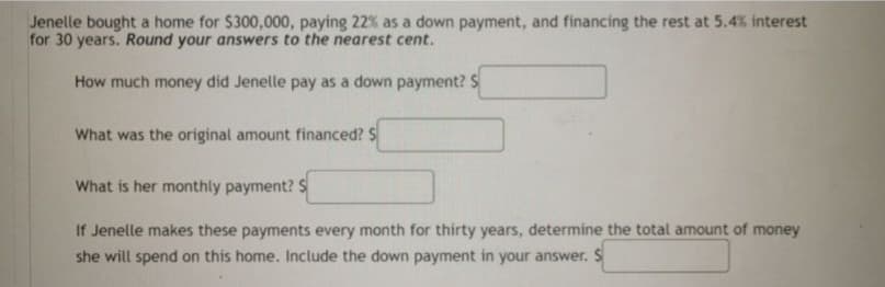 Jenelle bought a home for $300,000, paying 22% as a down payment, and financing the rest at 5.4% interest
for 30 years. Round your answers to the nearest cent.
How much money did Jenelle pay as a down payment? S
What was the original amount financed? S
What is her monthly payment? S
If Jenelle makes these payments every month for thirty years, determine the total amount of money
she will spend on this home. Include the down payment in your answer. S