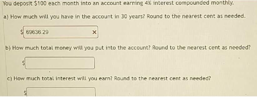 You deposit $100 each month into an account earning 4% interest compounded monthly.
a) How much will you have in the account in 30 years? Round to the nearest cent as needed.
69636.29
X
b) How much total money will you put into the account? Round to the nearest cent as needed?
c) How much total interest will you earn? Round to the nearest cent as needed?