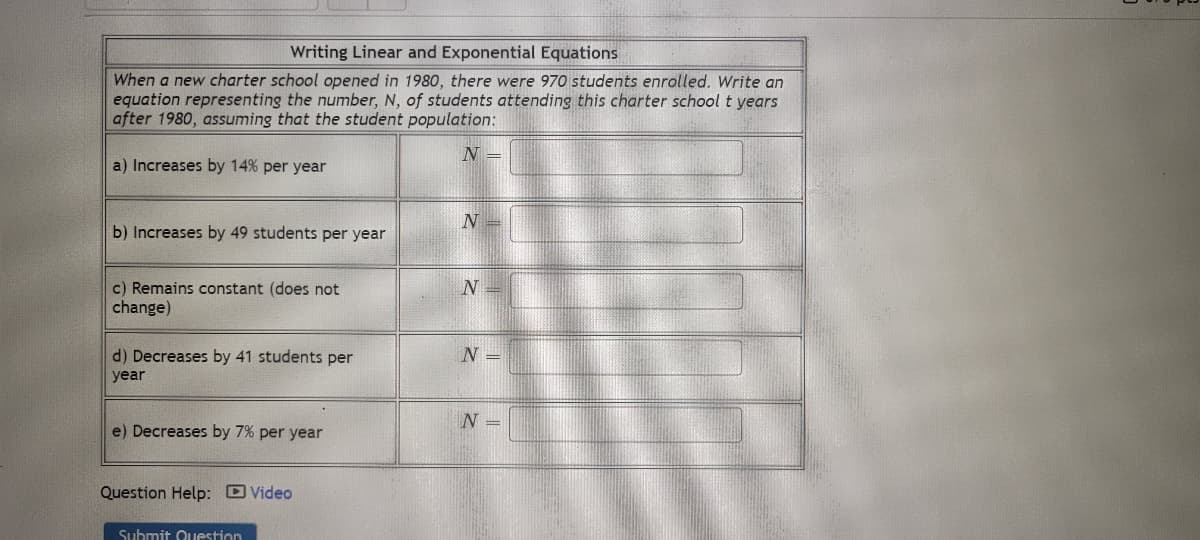 Writing Linear and Exponential Equations
When a new charter school opened in 1980, there were 970 students enrolled. Write an
equation representing the number, N, of students attending this charter school t years
after 1980, assuming that the student population:
N =
a) Increases by 14% per year
b) Increases by 49 students per year
c) Remains constant (does not
change)
d) Decreases by 41 students per
year
e) Decreases by 7% per year
Question Help: Video
Submit Question
N
N
N =
N =