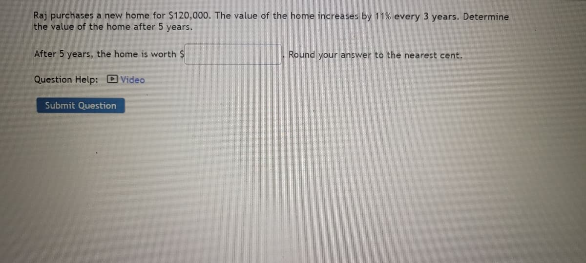 Raj purchases a new home for $120,000. The value of the home increases by 11% every 3 years. Determine
the value of the home after 5 years.
After 5 years, the home is worth $
Question Help: Video
Submit Question
Round your answer to the nearest cent.