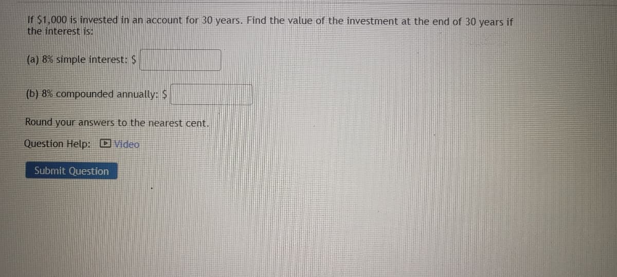 If $1,000 is invested in an account for 30 years. Find the value of the investment at the end of 30 years if
the interest is:
(a) 8% simple interest: $
(b) 8% compounded annually: $
Round your answers to the nearest cent.
Question Help: Video
Submit Question