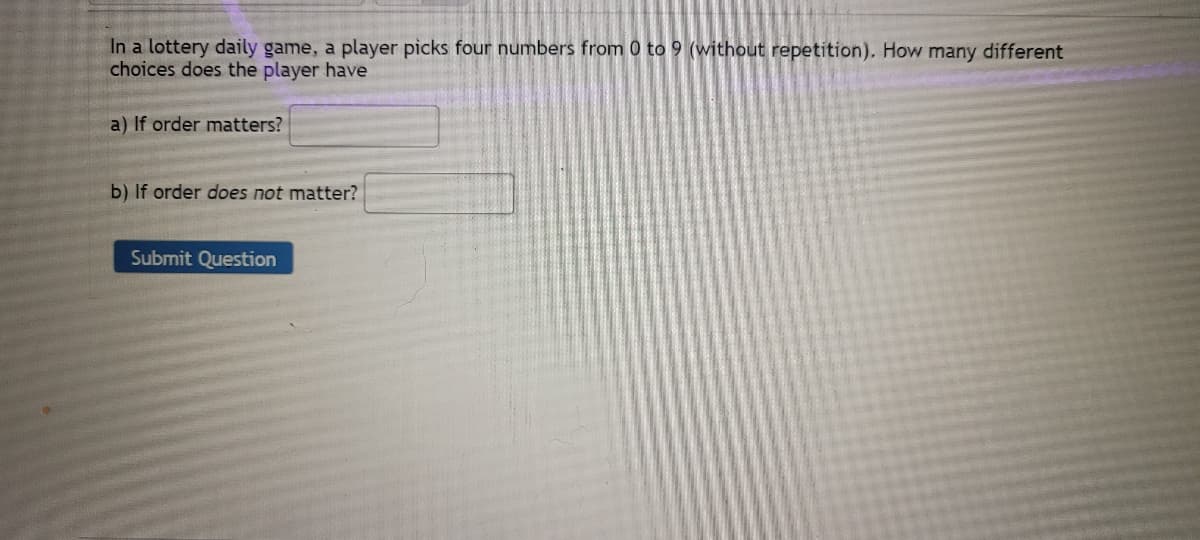 In a lottery daily game, a player picks four numbers from 0 to 9 (without repetition). How many different
choices does the player have
a) If order matters?
b) If order does not matter?
Submit Question