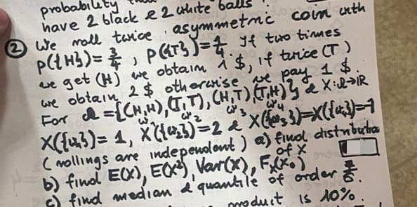 probabilit
have 2 black 2 white
②We roll twice asymmetric coin with
P(H) = P(T) = 4 If two times
J
we get (H) we obtain 1 $, if tirice (T)
we obtain 2$ otherwise we pay 1 $.
For = {(H,H), (TT), (H,T) (TH) } & XIR
x({})= 1, x({43)=2 d³x({3)=x({})=1
Collings are independent) a) final distributa
b) final E(X), E(X), Var(x), Fx (x.)
of X
) find median & quantile of order &
product is 10%