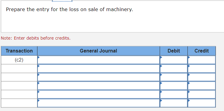 ### Journalizing Transactions: Loss on Sale of Machinery

When a company sells machinery and incurs a loss, it needs to make a proper journal entry to reflect this in its accounting records. Below are the details to assist you in preparing the entry for this transaction.

#### Instructions:
Prepare the journal entry for the loss on the sale of machinery.

#### Note:
Enter debits before credits.

#### Journal Entry Table

| Transaction | General Journal     | Debit  | Credit |
|-------------|---------------------|--------|--------|
| (c2)     |                       |        |        |
|             |                     |        |        |
|             |                     |        |        |
|             |                     |        |        |
|             |                     |        |        |
|             |                     |        |        |
|             |                     |        |        |

##### Explanation:
In the table above:
- **Transaction column**: Use this column to reference the transaction number or code.
- **General Journal column**: List the accounts that are affected by the transaction.
- **Debit and Credit columns**: Enter the amounts to be debited and credited. Remember, debts are entered before credits.

To fill out this table:
- Determine the accounts involved (typically this will include "Loss on Sale of Machinery" and related accounts such as "Accumulated Depreciation", "Cash/Bank", and "Machinery").
- Calculate the loss amount based on the sale proceeds and the book value of the machinery.
- Enter the appropriate amounts in the Debit and Credit columns corresponding to the affected accounts.

This structure helps ensure proper recording and accuracy in accounting data, reflecting the financial impact of the loss on sale of machinery in the company's financial statements.