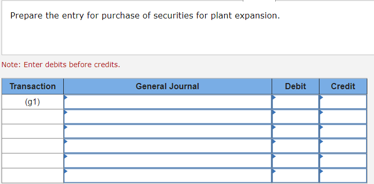 ### Preparing Journal Entries for Security Purchases for Plant Expansion

#### Instructions:
1. **Transcription Overview:**
   - The task is to prepare a journal entry recording the purchase of securities intended for plant expansion.
2. **Key Information:**
   - **Note:** Debits should be entered before credits.

#### Steps and Table Explanation:

1. **Transaction Table:**
    - **Column Headers:**
      - **Transaction:** Indicates the general transaction number, here labeled as "(g1)".
      - **General Journal:** Provides space for detailing the journal entry, including accounts and descriptions.
      - **Debit:** Column to enter the debit amounts.
      - **Credit:** Column to enter the credit amounts.
   
2. **Entry Process:**
    - Under the "General Journal" column, specify the accounts affected by the purchase.
    - Enter the corresponding amounts for the debits and credits in their respective columns.

##### Example Table Layout:

| **Transaction** | **General Journal** | **Debit** | **Credit** |
|:---------------:|:-------------------:|:---------:|:----------:|
| (g1)            |                     |           |            |
|                 |                     |           |            |
|                 |                     |           |            |
|                 |                     |           |            |
|                 |                     |           |            |
|                 |                     |           |            |

By following the above instructions, you can ensure accurate financial reporting and documentation for purchases related to plant expansion. Always remember to detail the accounts appropriately and verify the amounts to maintain balanced journal entries.