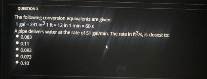 QUESTION 3
The following conversion equivalents are given:
1 gal 231 in 1 ft 12 in 1 min 60 s
A pipe delivers water at the rate of 51 gal/min. The rate in ft3/s, is closest to:
0.083
0.11
0.093
0.073
0.10
