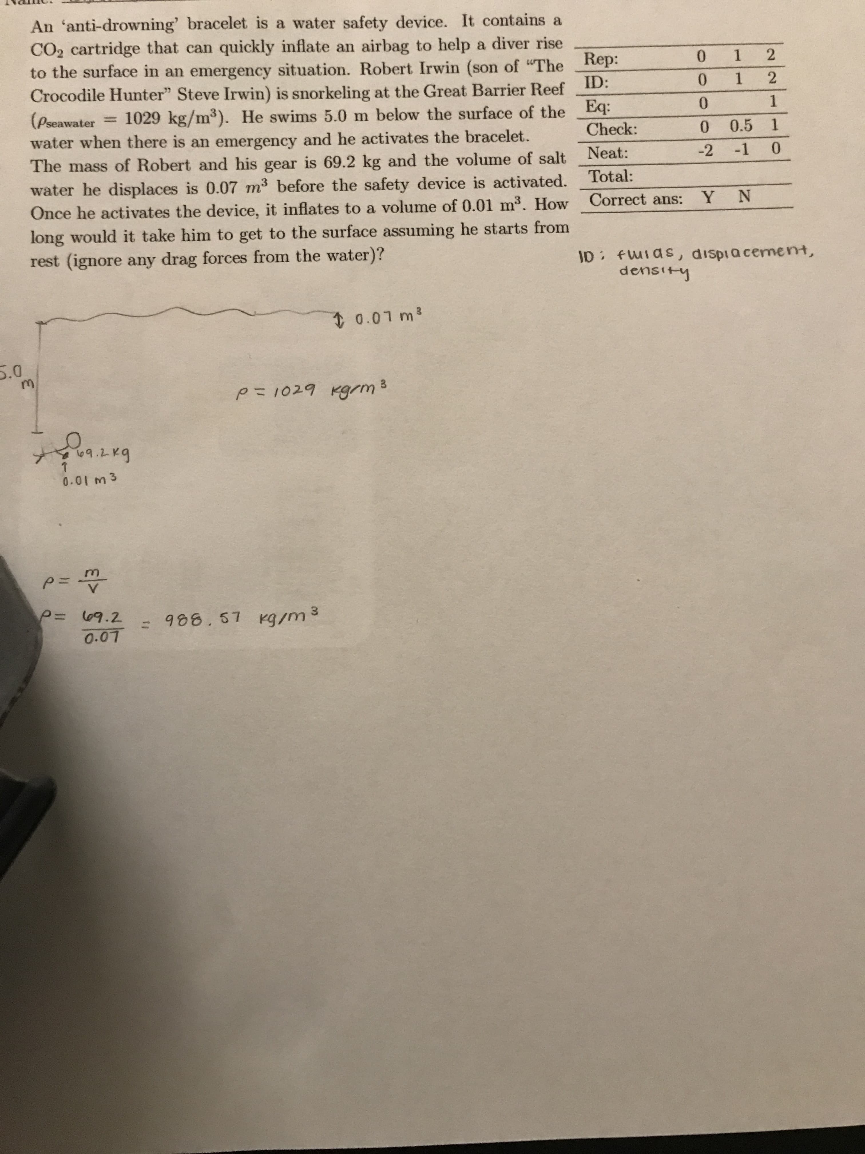 An 'anti-drowning' bracelet is a water safety device. It contains a
CO2 cartridge that can quickly inflate an airbag to help a diver rise
to the surface in an emergency situation. Robert Irwin (son of "The
ID:
2
0
1
Rep:
2
1
0
Crocodile Hunter" Steve Irwin) is snorkeling at the Great Barrier Reef
Eq:
1
0
(Pseawater
1029 kg/m3). He swims 5.0 m below the surface of the
water when there is an emergency and he activates the bracelet.
The mass of Robert and his gear is 69.2 kg and the volume of salt
water he displaces is 0.07 m3 before the safety device is activated.
Once he activates the device, it inflates to a volume of 0.01 m3. How
1
Check:
0.5
0
-2
-1 0
Neat:
Total:
Y N
Correct ans:
long would it take him to get to the surface assuming he starts from
rest (ignore any drag forces from the water)?
ID fWIas, dispia cement,
density
0.07 m3
5.0
M
p 1029 Kgm
ba
0.01 m 3
P=
P= 09.2
: 988.57 Kg/m3
O.07
