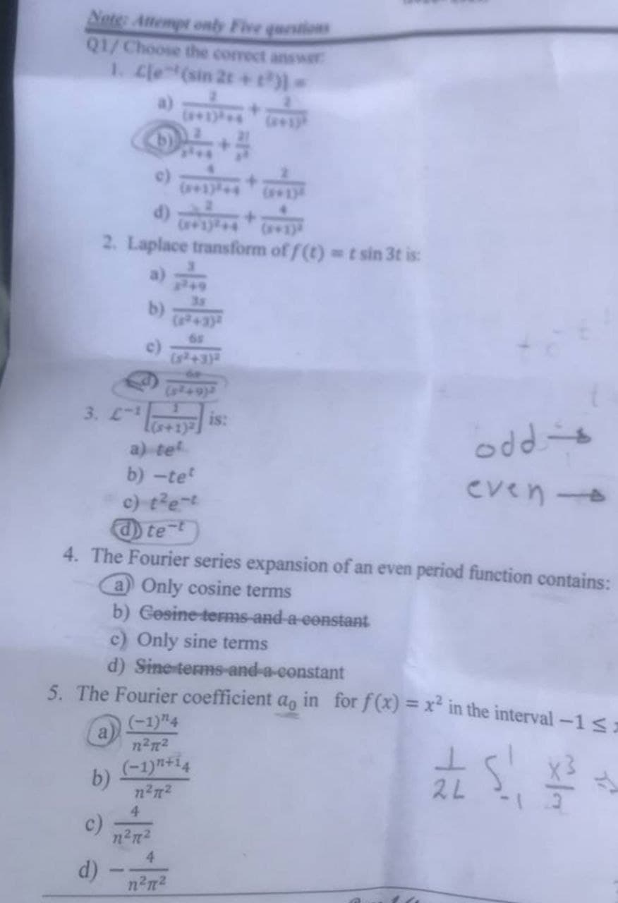 Note: Attempt only Five questions
Q1/ Choose the correct answer
1. Cle(sin 2t+t³)] =
2. Laplace transform of f(t) = t sin 3t is:
b)
65
(8²49)
3. L-1
a) tet
odde
even -
b) -tet
c) t²e-t
text
4. The Fourier series expansion of an even period function contains:
a) Only cosine terms
b) Gesine-terms-and-a constant
c) Only sine terms
d) Sine terms-and-a-constant
5. The Fourier coefficient ao in for f(x) = x² in the interval -1 <=
(-1) "¹4
a
1²7²
(-1)+14
b)
3²4
/
1²²
2L
c)
d)
4
n²π²
4
n²7²
is: