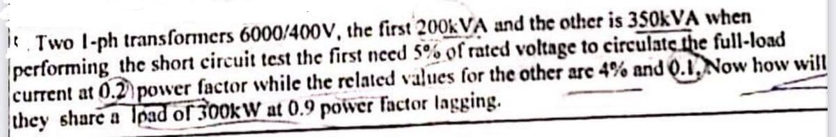 it. Two 1-ph transformers 6000/400V, the first 200kVA and the other is 350kVA when
performing the short circuit test the first need 5% of rated voltage to circulate the full-load
current at 0.2 power factor while the related values for the other are 4% and Q.1, Now how will
they share a load of 300kW at 0.9 power factor lagging.