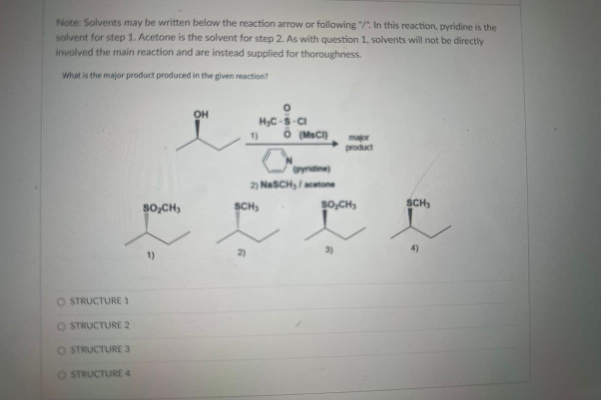 Note: Solvents may be written below the reaction arrow or following "/". In this reaction, pyridine is the
solvent for step 1. Acetone is the solvent for step 2. As with question 1, solvents will not be directly
involved the main reaction and are instead supplied for thoroughness.
What is the major product produced in the given reaction?
O STRUCTURE 1
O STRUCTURE 2
O STRUCTURE S
O STRUCTURE 4
SO₂CH₂
1)
OH
2)
O
H₂C-S-Cl
1) O (MsC1)
SCH₂
0
N
(pyridine)
2) NasCH₂/acetone
major
product
SO₂CH₂
3)
SCH₁
4)