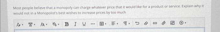 Most people believe that a monopoly can charge whatever price that it would like for a product or service. Explain why it
would not in a Monopolist's best wishes to increase prices by too much
BIU
F FA
Y
Y
***
Y
E. ¶
Y
כי
8
G
Y