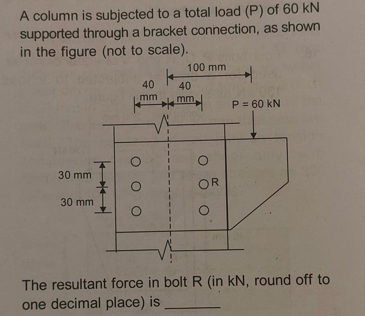 A column is subjected to a total load (P) of 60 kN
supported through a bracket connection, as shown
in the figure (not to scale).
100 mm
40
40
mm
mm
P = 60 kN
30 mm
OR
30 mm
The resultant force in boltR (in kN, round off to
one decimal place) is
