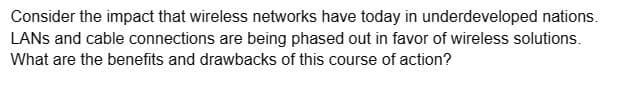 Consider the impact that wireless networks have today in underdeveloped nations.
LANS and cable connections are being phased out in favor of wireless solutions.
What are the benefits and drawbacks of this course of action?