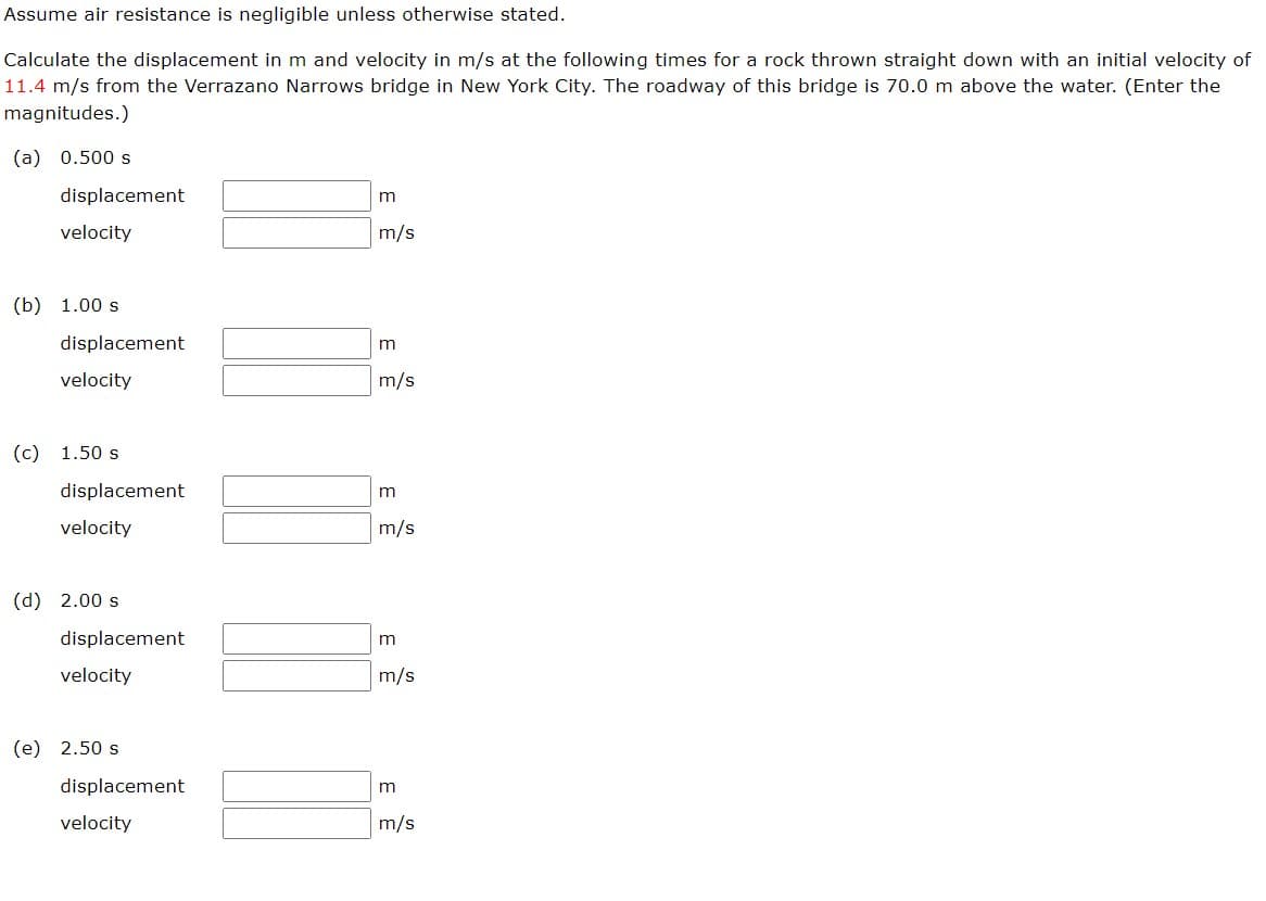 Assume air resistance is negligible unless otherwise stated.
Calculate the displacement in m and velocity in m/s at the following times for a rock thrown straight down with an initial velocity of
11.4 m/s from the Verrazano Narrows bridge in New York City. The roadway of this bridge is 70.0 m above the water. (Enter the
magnitudes.)
(a) 0.500 s
displacement
velocity
(b) 1.00 s
displacement
velocity
(c) 1.50 s
displacement
velocity
(d) 2.00 s
displacement
velocity
(e) 2.50 s
displacement
velocity
m
m/s
m
m/s
m
m/s
3
m/s
m/s