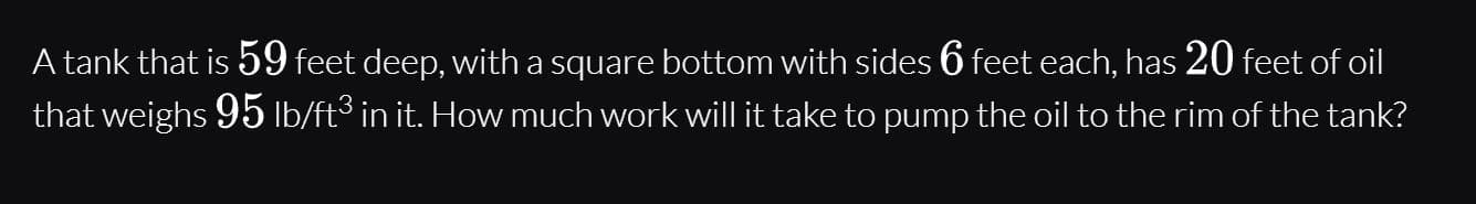 A tank that is 59 feet deep, with a square bottom with sides 6 feet each, has 20 feet of oil
that weighs 95 lb/ft3 in it. How much work will it take to pump the oil to the rim of the tank?
