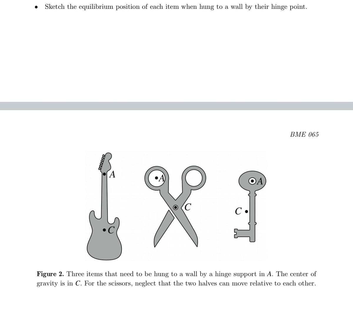 Sketch the equilibrium position of each item when hung to a wall by their hinge point.
ВМЕ 065
OA
(C
Figure 2. Three items that need to be hung to a wall by a hinge support in A. The center of
gravity is in C. For the scissors, neglect that the two halves can move relative to each other.
