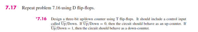 7.17 Repeat problem 7.16 using D flip-flops.
*7.16 Design a three-bit up/down counter using T flip-flops. It should include a control input
called Up/Down. If Up/Down = 0, then the circuit should behave as an up-counter. If
Up/Down = 1, then the circuit should behave as a down-counter.