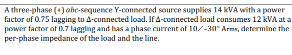 A three-phase (+) abc-sequence Y-connected source supplies 14 kVA with a power
factor of 0.75 lagging to A-connected load. If A-connected load consumes 12 kVA at a
power factor of 0.7 lagging and has a phase current of 102-30° Arms, determine the
per-phase impedance of the load and the line.