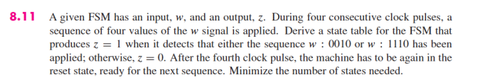 8.11 A given FSM has an input, w, and an output, z. During four consecutive clock pulses, a
sequence of four values of the w signal is applied. Derive a state table for the FSM that
produces z = 1 when it detects that either the sequence w: 0010 or w: 1110 has been
applied; otherwise, z = 0. After the fourth clock pulse, the machine has to be again in the
reset state, ready for the next sequence. Minimize the number of states needed.